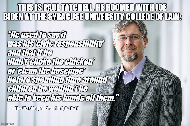Joe Biden is a pedophile | THIS IS PAUL TATCHELL. HE ROOMED WITH JOE BIDEN AT THE SYRACUSE UNIVERSITY COLLEGE OF LAW:; “He used to say it was his ‘civic responsibility’ and that if he didn’t ‘choke the chicken’ or ‘clean the hosepipe’ before spending time around children he wouldn’t be able to keep his hands off them.”; -- The Washington Standard, 6/10/19 | image tagged in joe biden,donald trump,election 2020 | made w/ Imgflip meme maker