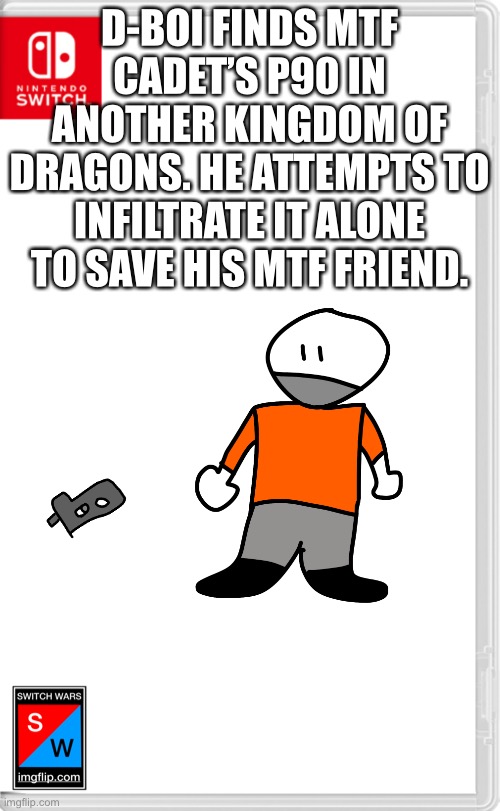 Switch Wars Template | D-BOI FINDS MTF CADET’S P90 IN ANOTHER KINGDOM OF DRAGONS. HE ATTEMPTS TO INFILTRATE IT ALONE TO SAVE HIS MTF FRIEND. | image tagged in switch wars template | made w/ Imgflip meme maker