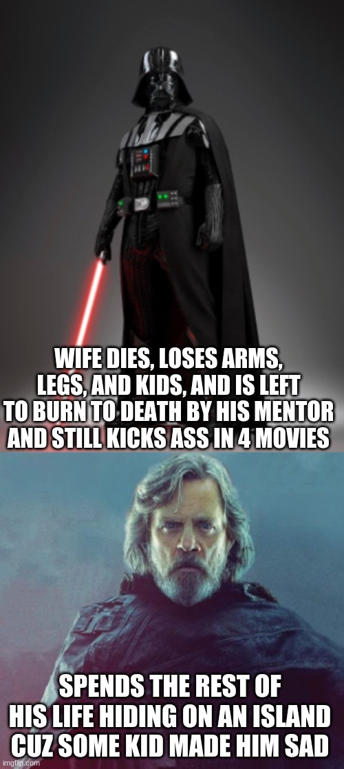 Vader is the best. prove me wrong. |  WIFE DIES, LOSES ARMS, LEGS, AND KIDS, AND IS LEFT TO BURN TO DEATH BY HIS MENTOR AND STILL KICKS ASS IN 4 MOVIES; SPENDS THE REST OF HIS LIFE HIDING ON AN ISLAND CUZ SOME KID MADE HIM SAD | image tagged in vader,darth vader,luke,darth vader luke skywalker,star wars | made w/ Imgflip meme maker