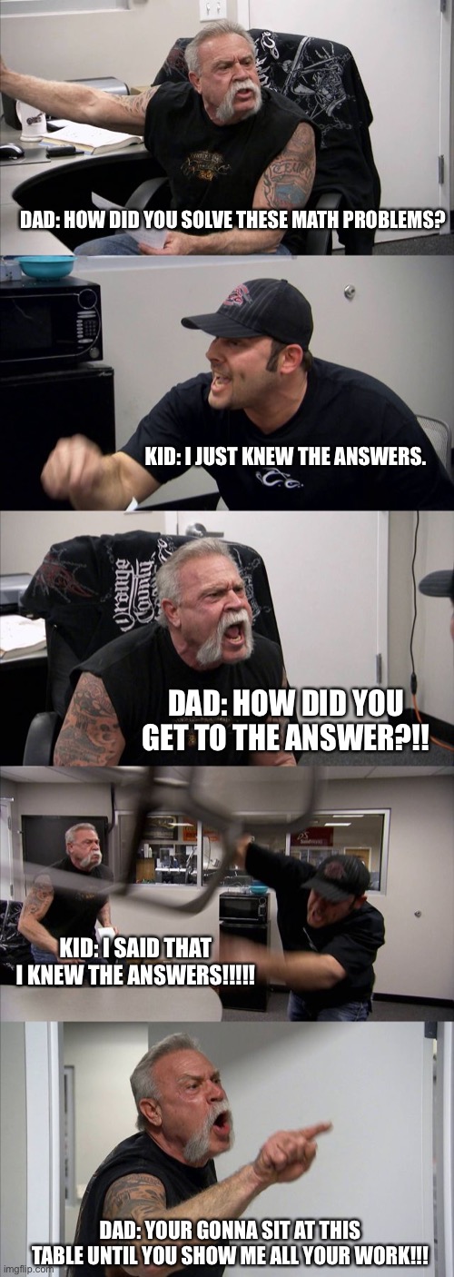 Dads | DAD: HOW DID YOU SOLVE THESE MATH PROBLEMS? KID: I JUST KNEW THE ANSWERS. DAD: HOW DID YOU GET TO THE ANSWER?!! KID: I SAID THAT I KNEW THE ANSWERS!!!!! DAD: YOUR GONNA SIT AT THIS TABLE UNTIL YOU SHOW ME ALL YOUR WORK!!! | image tagged in memes,american chopper argument | made w/ Imgflip meme maker