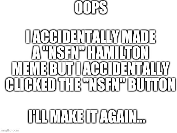 Oops | OOPS; I ACCIDENTALLY MADE A "NSFN" HAMILTON MEME BUT I ACCIDENTALLY CLICKED THE "NSFN" BUTTON; I'LL MAKE IT AGAIN... | image tagged in blank white template,oops | made w/ Imgflip meme maker