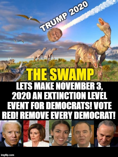 Lets Make 2020 An Extinction Level Event!  VOTE RED!  Remove Every Democrat! | LETS MAKE NOVEMBER 3, 2020 AN EXTINCTION LEVEL EVENT FOR DEMOCRATS! VOTE RED! REMOVE EVERY DEMOCRAT! | image tagged in stupid liberals,democrats | made w/ Imgflip meme maker