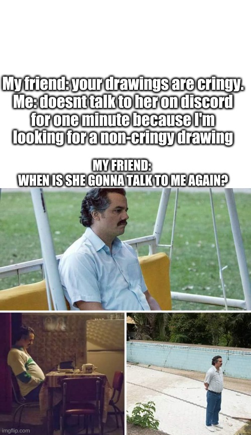 YOU SAY MY DRAWINGS ARE CRINGY HUH? | My friend: your drawings are cringy.

Me: doesnt talk to her on discord for one minute because I'm looking for a non-cringy drawing; MY FRIEND: 
WHEN IS SHE GONNA TALK TO ME AGAIN? | image tagged in blank white template,memes,sad pablo escobar | made w/ Imgflip meme maker