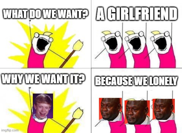 What Do We Want Meme | WHAT DO WE WANT? A GIRLFRIEND; WHY WE WANT IT? BECAUSE WE LONELY | image tagged in memes,what do we want | made w/ Imgflip meme maker