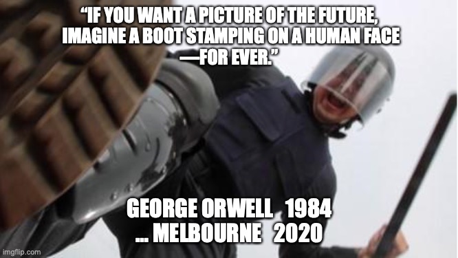 2020 becomes 1984 | “IF YOU WANT A PICTURE OF THE FUTURE,
 IMAGINE A BOOT STAMPING ON A HUMAN FACE
—FOR EVER.”; GEORGE ORWELL   1984
… MELBOURNE   2020 | image tagged in george orwell,melbourne,fascist,dan andrews,covid-19 | made w/ Imgflip meme maker