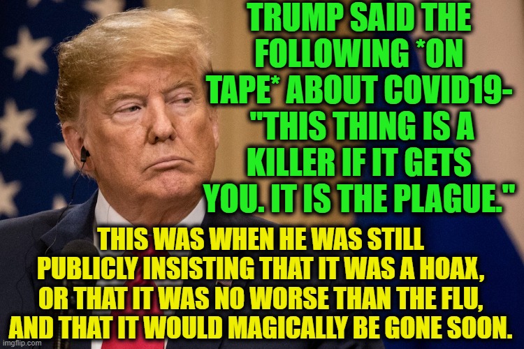It's on tape and you still think it's fake. Yeah, I'm the crazy one. | TRUMP SAID THE FOLLOWING *ON TAPE* ABOUT COVID19-
 "THIS THING IS A KILLER IF IT GETS YOU. IT IS THE PLAGUE."; THIS WAS WHEN HE WAS STILL PUBLICLY INSISTING THAT IT WAS A HOAX, OR THAT IT WAS NO WORSE THAN THE FLU, AND THAT IT WOULD MAGICALLY BE GONE SOON. | image tagged in donald trump,covid-19,coronavirus,confession,murder,traitor | made w/ Imgflip meme maker