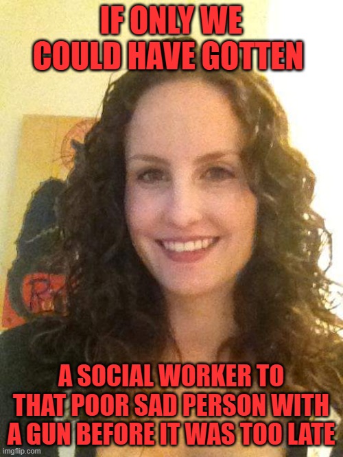 Social Worker Stephanie | IF ONLY WE COULD HAVE GOTTEN A SOCIAL WORKER TO THAT POOR SAD PERSON WITH A GUN BEFORE IT WAS TOO LATE | image tagged in social worker stephanie | made w/ Imgflip meme maker
