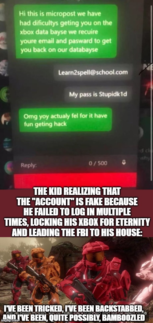 THE KID REALIZING THAT THE "ACCOUNT" IS FAKE BECAUSE HE FAILED TO LOG IN MULTIPLE TIMES, LOCKING HIS XBOX FOR ETERNITY AND LEADING THE FBI TO HIS HOUSE:; I'VE BEEN TRICKED, I'VE BEEN BACKSTABBED, AND I'VE BEEN, QUITE POSSIBLY, BAMBOOZLED | image tagged in we've been tricked | made w/ Imgflip meme maker