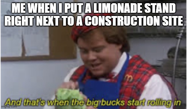 Money Money Money Money! | ME WHEN I PUT A LIMONADE STAND RIGHT NEXT TO A CONSTRUCTION SITE | image tagged in and that s when the big bucks start rolling in,memes | made w/ Imgflip meme maker