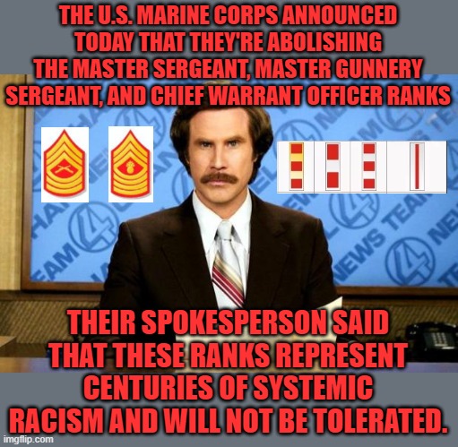 Like that will ever happen in my Marine Corps! | THE U.S. MARINE CORPS ANNOUNCED TODAY THAT THEY'RE ABOLISHING THE MASTER SERGEANT, MASTER GUNNERY SERGEANT, AND CHIEF WARRANT OFFICER RANKS; THEIR SPOKESPERSON SAID THAT THESE RANKS REPRESENT CENTURIES OF SYSTEMIC RACISM AND WILL NOT BE TOLERATED. | image tagged in breaking news,usmc,systemic racism,marine corps | made w/ Imgflip meme maker