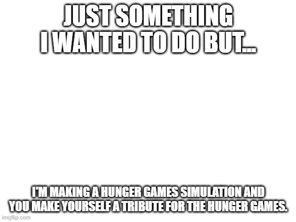 Blank White Template | JUST SOMETHING I WANTED TO DO BUT... I'M MAKING A HUNGER GAMES SIMULATION AND YOU MAKE YOURSELF A TRIBUTE FOR THE HUNGER GAMES. | image tagged in blank white template,hunger games,simulation | made w/ Imgflip meme maker