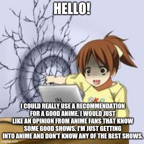 Thx! | HELLO! I COULD REALLY USE A RECOMMENDATION FOR A GOOD ANIME. I WOULD JUST LIKE AN OPINION FROM ANIME FANS THAT KNOW SOME GOOD SHOWS. I'M JUST GETTING INTO ANIME AND DON'T KNOW ANY OF THE BEST SHOWS. | image tagged in anime wall punch,anime,shows | made w/ Imgflip meme maker