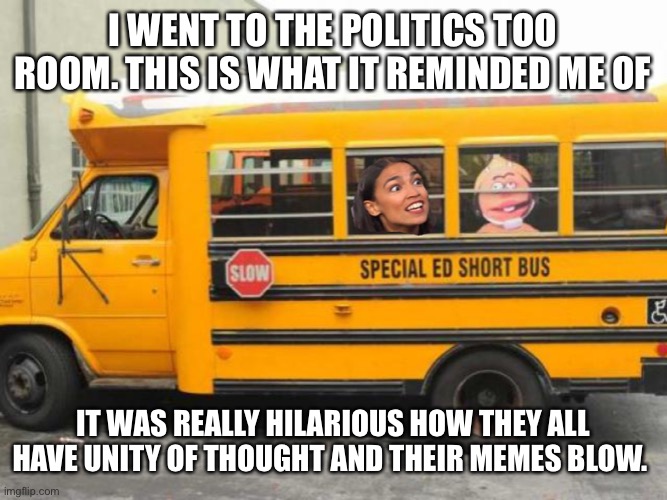 Short Bus Cortez | I WENT TO THE POLITICS TOO ROOM. THIS IS WHAT IT REMINDED ME OF; IT WAS REALLY HILARIOUS HOW THEY ALL HAVE UNITY OF THOUGHT AND THEIR MEMES BLOW. | image tagged in short bus cortez,politics,leftists,left wing,democrats,blm | made w/ Imgflip meme maker