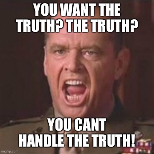 You can't handle the truth | YOU WANT THE TRUTH? THE TRUTH? YOU CANT HANDLE THE TRUTH! | image tagged in you can't handle the truth | made w/ Imgflip meme maker