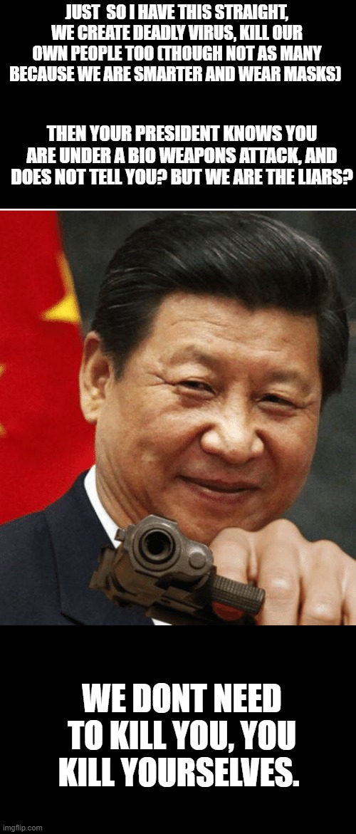 Xi Jinping | JUST  SO I HAVE THIS STRAIGHT, WE CREATE DEADLY VIRUS, KILL OUR OWN PEOPLE TOO (THOUGH NOT AS MANY BECAUSE WE ARE SMARTER AND WEAR MASKS) WE | image tagged in xi jinping | made w/ Imgflip meme maker