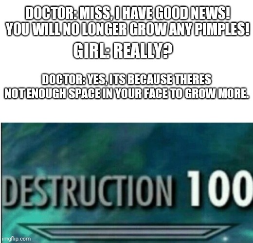 Oof | DOCTOR: MISS, I HAVE GOOD NEWS! YOU WILL NO LONGER GROW ANY PIMPLES! GIRL: REALLY? DOCTOR: YES, ITS BECAUSE THERES NOT ENOUGH SPACE IN YOUR FACE TO GROW MORE. | image tagged in destruction 100 | made w/ Imgflip meme maker