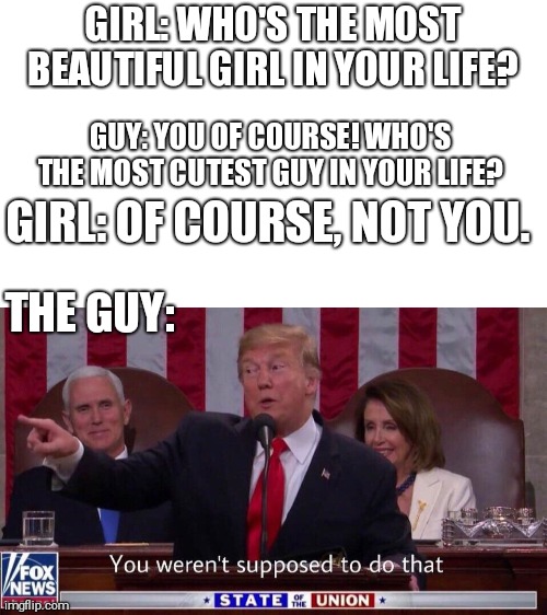 you werent supposed to do that | GIRL: WHO'S THE MOST BEAUTIFUL GIRL IN YOUR LIFE? GUY: YOU OF COURSE! WHO'S THE MOST CUTEST GUY IN YOUR LIFE? GIRL: OF COURSE, NOT YOU. THE GUY: | image tagged in you werent supposed to do that | made w/ Imgflip meme maker