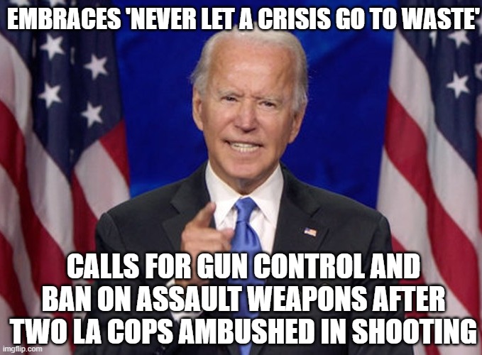 Embraces 'never let a crisis go to waste'; Calls for gun control and ban on assault weapons after two LA cops ambushed in shooti | EMBRACES 'NEVER LET A CRISIS GO TO WASTE'; CALLS FOR GUN CONTROL AND BAN ON ASSAULT WEAPONS AFTER TWO LA COPS AMBUSHED IN SHOOTING | image tagged in joe biden | made w/ Imgflip meme maker