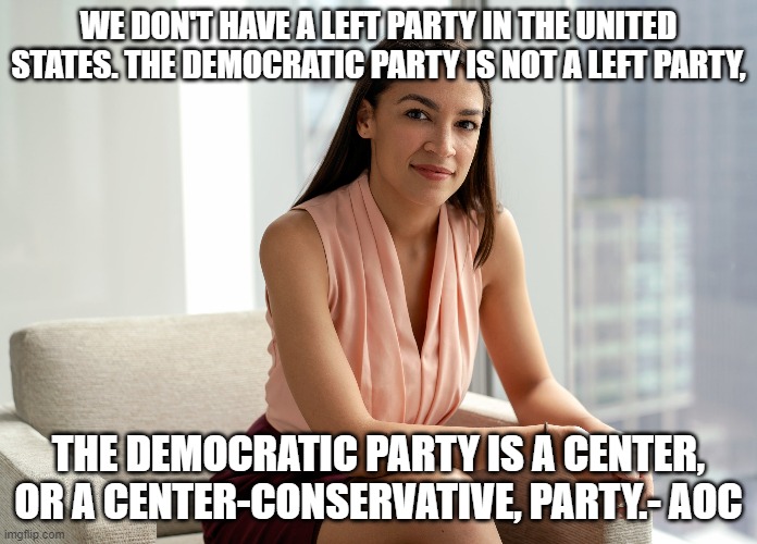 We don't have a left wing party in the U.S. | WE DON'T HAVE A LEFT PARTY IN THE UNITED STATES. THE DEMOCRATIC PARTY IS NOT A LEFT PARTY, THE DEMOCRATIC PARTY IS A CENTER, OR A CENTER-CONSERVATIVE, PARTY.- AOC | image tagged in progressive,aoc,left wing,conservative,liberals | made w/ Imgflip meme maker
