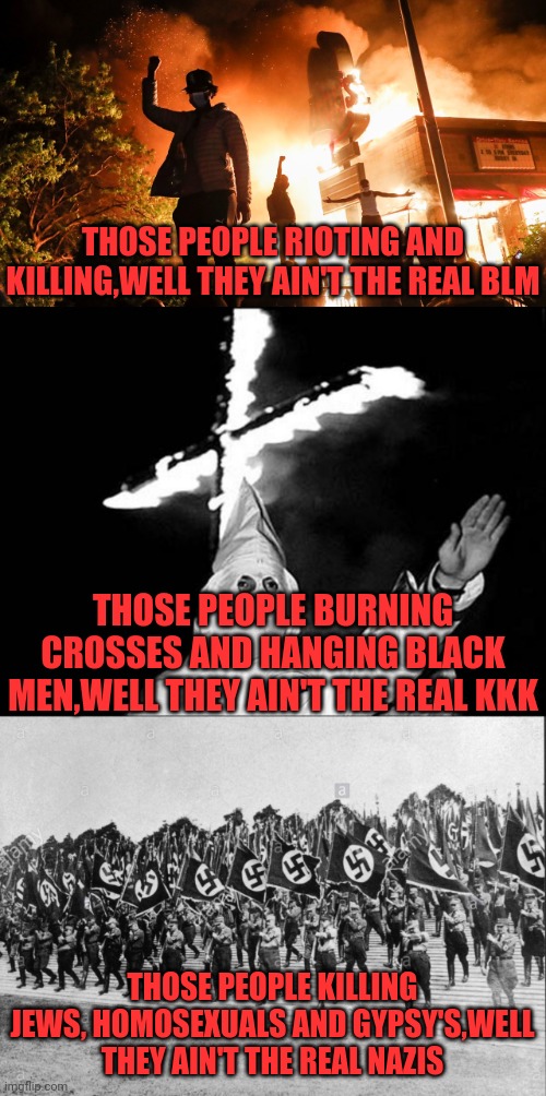 I've heard this argument so I made a Meme of it to Show How Stupid It Is. | THOSE PEOPLE RIOTING AND KILLING,WELL THEY AIN'T THE REAL BLM; THOSE PEOPLE BURNING CROSSES AND HANGING BLACK MEN,WELL THEY AIN'T THE REAL KKK; THOSE PEOPLE KILLING JEWS, HOMOSEXUALS AND GYPSY'S,WELL THEY AIN'T THE REAL NAZIS | image tagged in kkk heil,blm riots,black lives matter,antifa,nazis,drstrangmeme | made w/ Imgflip meme maker