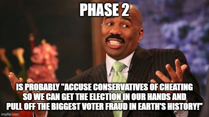 Steve Harvey Meme | PHASE 2 IS PROBABLY "ACCUSE CONSERVATIVES OF CHEATING SO WE CAN GET THE ELECTION IN OUR HANDS AND PULL OFF THE BIGGEST VOTER FRAUD IN EARTH' | image tagged in memes,steve harvey | made w/ Imgflip meme maker