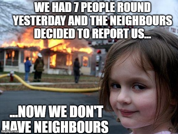 Snitches get stitches | WE HAD 7 PEOPLE ROUND YESTERDAY AND THE NEIGHBOURS DECIDED TO REPORT US... ...NOW WE DON'T HAVE NEIGHBOURS | image tagged in memes,disaster girl,covid-19,covid19,lockdown,quarantine | made w/ Imgflip meme maker