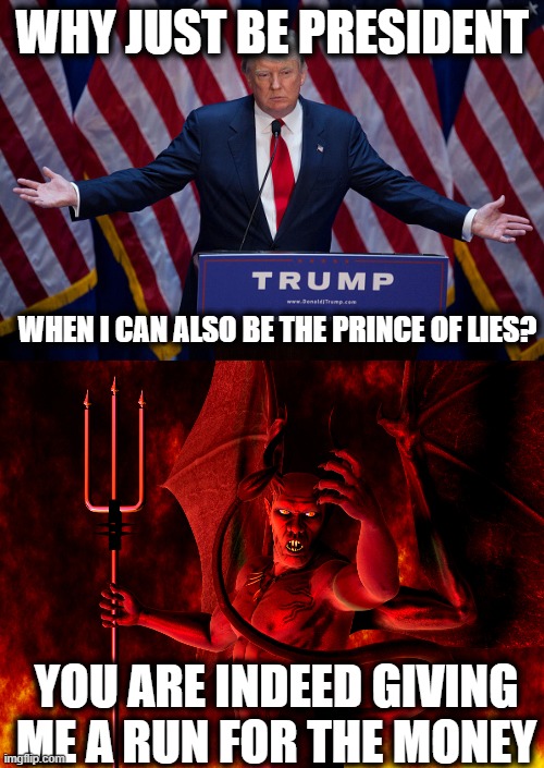 “I like money. I'm very greedy. I'm a greedy person. | WHY JUST BE PRESIDENT; WHEN I CAN ALSO BE THE PRINCE OF LIES? YOU ARE INDEED GIVING ME A RUN FOR THE MONEY | image tagged in donald trump,satan,memes,politics,maga,impeach trump | made w/ Imgflip meme maker
