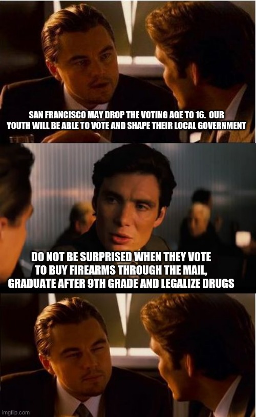 What could possibly go wrong? | SAN FRANCISCO MAY DROP THE VOTING AGE TO 16.  OUR YOUTH WILL BE ABLE TO VOTE AND SHAPE THEIR LOCAL GOVERNMENT; DO NOT BE SURPRISED WHEN THEY VOTE TO BUY FIREARMS THROUGH THE MAIL, GRADUATE AFTER 9TH GRADE AND LEGALIZE DRUGS | image tagged in memes,inception,what could possibly go wrong,vote at 16,vote your parents out,free guns for everyone | made w/ Imgflip meme maker