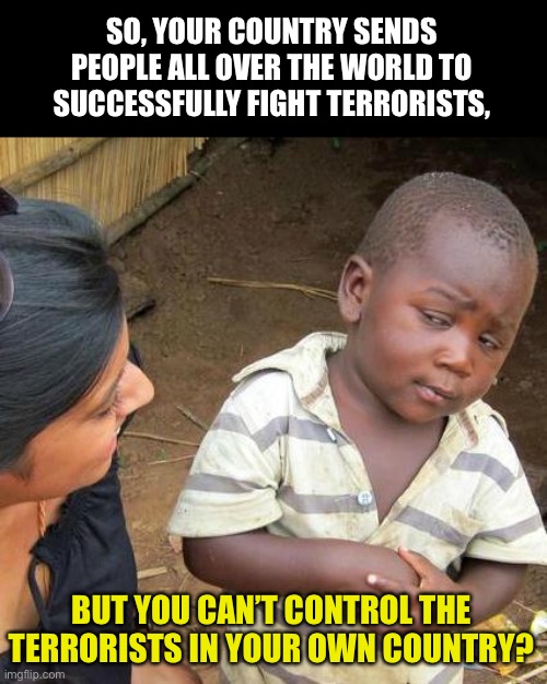 Terrorism | SO, YOUR COUNTRY SENDS PEOPLE ALL OVER THE WORLD TO SUCCESSFULLY FIGHT TERRORISTS, BUT YOU CAN’T CONTROL THE TERRORISTS IN YOUR OWN COUNTRY? | image tagged in memes,third world skeptical kid | made w/ Imgflip meme maker