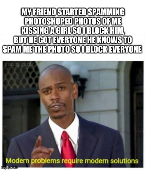 How i fixed things | MY FRIEND STARTED SPAMMING PHOTOSHOPED PHOTOS OF ME KISSING A GIRL SO I BLOCK HIM, BUT HE GOT EVERYONE HE KNOWS TO SPAM ME THE PHOTO SO I BLOCK EVERYONE | image tagged in modern problems | made w/ Imgflip meme maker