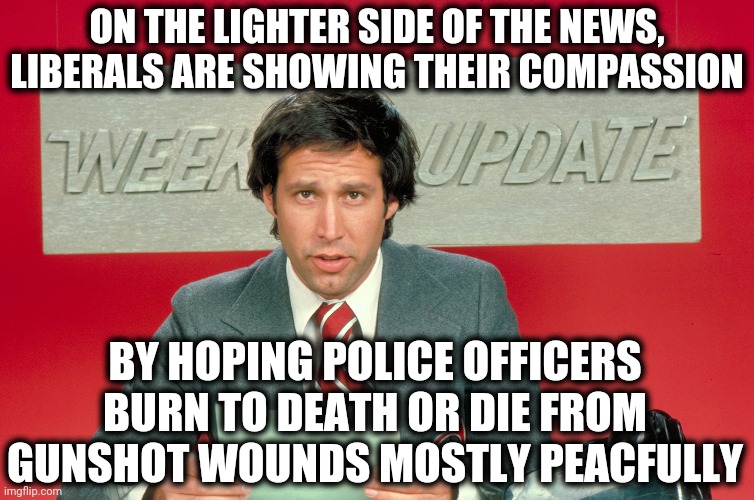 As usual, they don't understand the consequences of what they're doing. | ON THE LIGHTER SIDE OF THE NEWS, LIBERALS ARE SHOWING THEIR COMPASSION; BY HOPING POLICE OFFICERS BURN TO DEATH OR DIE FROM GUNSHOT WOUNDS MOSTLY PEACFULLY | image tagged in chevy chase snl weekend update,memes,blm,stupid liberals,police | made w/ Imgflip meme maker