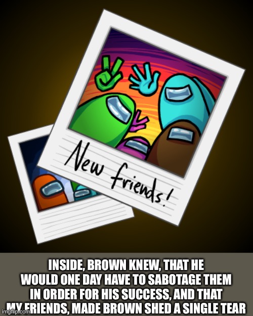 :( | INSIDE, BROWN KNEW, THAT HE WOULD ONE DAY HAVE TO SABOTAGE THEM IN ORDER FOR HIS SUCCESS, AND THAT MY FRIENDS, MADE BROWN SHED A SINGLE TEAR | image tagged in among us,sad | made w/ Imgflip meme maker