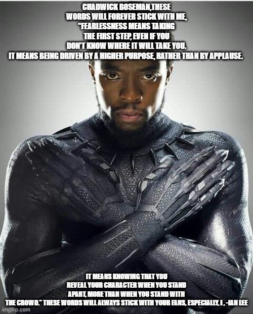 Chadwick Boseman | CHADWICK BOSEMAN,THESE WORDS WILL FOREVER STICK WITH ME,
“FEARLESSNESS MEANS TAKING THE FIRST STEP, EVEN IF YOU DON’T KNOW WHERE IT WILL TAKE YOU. IT MEANS BEING DRIVEN BY A HIGHER PURPOSE, RATHER THAN BY APPLAUSE. IT MEANS KNOWING THAT YOU REVEAL YOUR CHARACTER WHEN YOU STAND APART, MORE THAN WHEN YOU STAND WITH THE CROWD.” THESE WORDS WILL ALWAYS STICK WITH YOUR FANS, ESPECIALLY, I , -IAN LEE | image tagged in chadwick boseman | made w/ Imgflip meme maker