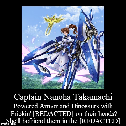 Captain Nanoha Takamachi | Powered Armor and Dinosaurs with Frickin' [REDACTED] on their heads? She'll befriend them in the [REDACTED]. | image tagged in funny,demotivationals | made w/ Imgflip demotivational maker