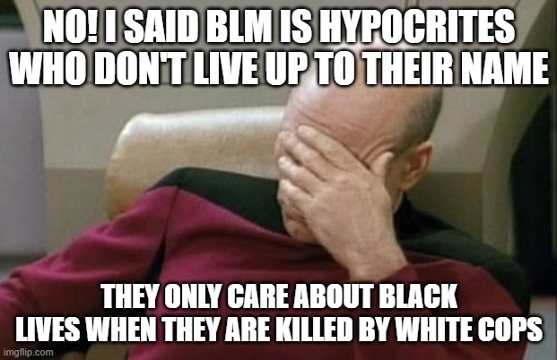 Captain Picard Facepalm Meme | NO! I SAID BLM IS HYPOCRITES WHO DON'T LIVE UP TO THEIR NAME THEY ONLY CARE ABOUT BLACK LIVES WHEN THEY ARE KILLED BY WHITE COPS | image tagged in memes,captain picard facepalm | made w/ Imgflip meme maker
