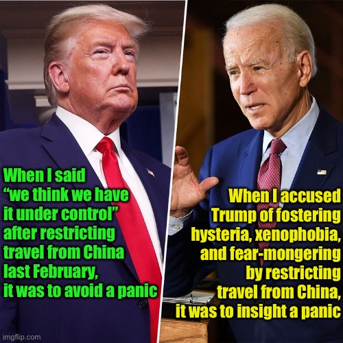 Biden’s real agenda | When I accused Trump of fostering hysteria, xenophobia, and fear-mongering by restricting travel from China, it was to insight a panic; When I said “we think we have it under control” after restricting travel from China last February, it was to avoid a panic | image tagged in trump biden,trump 2020 | made w/ Imgflip meme maker