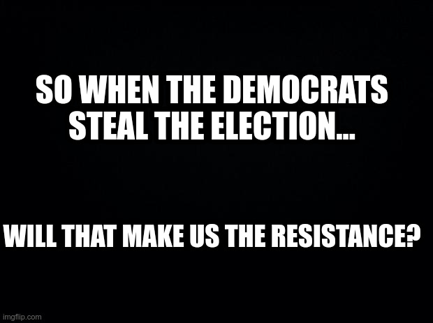 Resistance | SO WHEN THE DEMOCRATS STEAL THE ELECTION... WILL THAT MAKE US THE RESISTANCE? | image tagged in black background | made w/ Imgflip meme maker