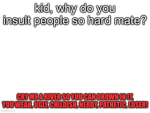 is this shots fired, i don’t think it’s shots fired | kid, why do you insult people so hard mate? CRY ME A RIVER SO YOU CAN DROWN IN IT, YOU WEAK, UGLY, CHILDISH, NERDY, PATHETIC, LOSER! | image tagged in blank white template | made w/ Imgflip meme maker