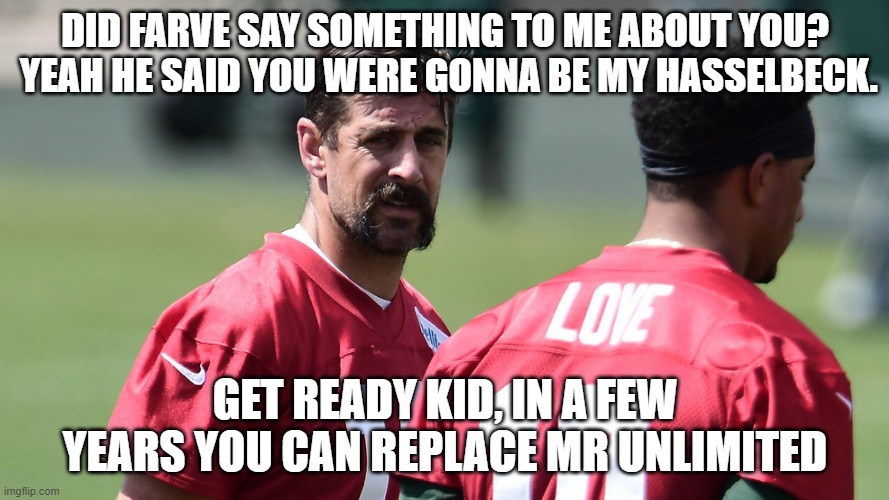 Farve sends Rodgers his "Love" | DID FARVE SAY SOMETHING TO ME ABOUT YOU?  YEAH HE SAID YOU WERE GONNA BE MY HASSELBECK. GET READY KID, IN A FEW YEARS YOU CAN REPLACE MR UNLIMITED | image tagged in rodgers sends his love,green bay packers,fantasy football,funny,aaron rodgers,brett farve | made w/ Imgflip meme maker