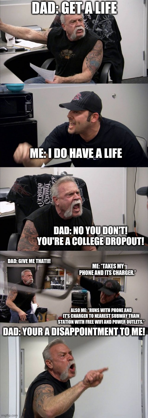 American Chopper Argument Meme | DAD: GET A LIFE; ME: I DO HAVE A LIFE; DAD: NO YOU DON'T! YOU'RE A COLLEGE DROPOUT! DAD: GIVE ME THAT!!! ME: *TAKES MY PHONE AND ITS CHARGER.*; ALSO ME: *RUNS WITH PHONE AND IT'S CHARGER TO NEAREST SUBWAY TRAIN STATION WITH FREE WIFI AND POWER OUTLETS.*; DAD: YOUR A DISAPPOINTMENT TO ME! | image tagged in memes,american chopper argument | made w/ Imgflip meme maker