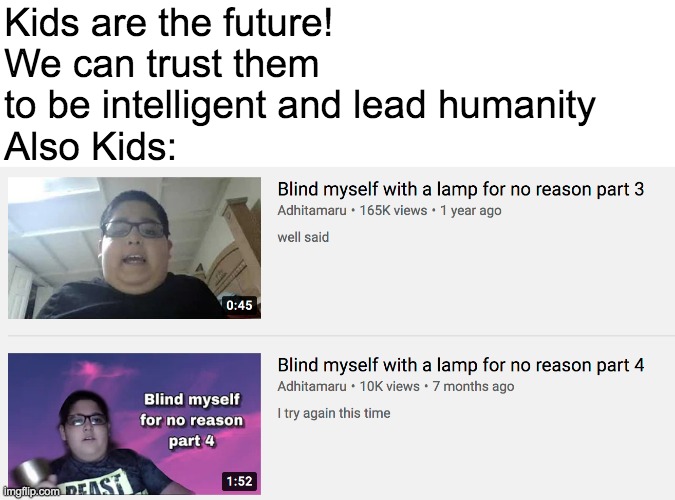 When is the legendary 5th Part in this amazing series | Kids are the future! We can trust them to be intelligent and lead humanity
Also Kids: | image tagged in kids,blind myself with a lamp for no reason | made w/ Imgflip meme maker