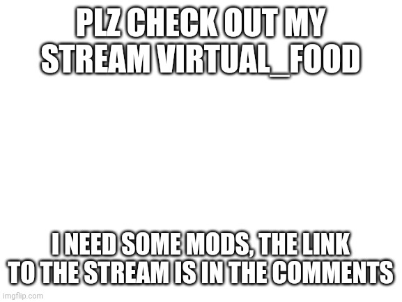 Hello | PLZ CHECK OUT MY STREAM VIRTUAL_FOOD; I NEED SOME MODS, THE LINK TO THE STREAM IS IN THE COMMENTS | image tagged in blank white template | made w/ Imgflip meme maker