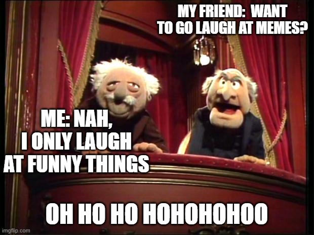 Statler and Waldorf | MY FRIEND:  WANT TO GO LAUGH AT MEMES? ME: NAH, I ONLY LAUGH AT FUNNY THINGS; OH HO HO HOHOHOHOO | image tagged in statler and waldorf,funny,meme,muppets,laugh | made w/ Imgflip meme maker