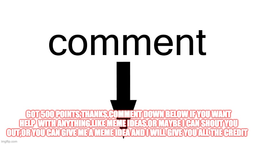 Comment ANYTHING you would want help with,Im not that popular but I will still try to help you | GOT 500 POINTS,THANKS,COMMENT DOWN BELOW IF YOU WANT HELP  WITH ANYTHING,LIKE MEME IDEAS,OR MAYBE I CAN SHOUT YOU OUT,OR YOU CAN GIVE ME A MEME IDEA AND I WILL GIVE YOU ALL THE CREDIT | image tagged in talking,message,read,comment,comments,comment section | made w/ Imgflip meme maker