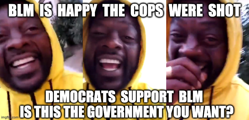 BLM and DEAD cops | BLM  IS  HAPPY  THE  COPS  WERE  SHOT; DEMOCRATS  SUPPORT  BLM  
IS THIS THE GOVERNMENT YOU WANT? | image tagged in happy blm,black lives matter democrats,vote with a gun,memes,biden,kamala | made w/ Imgflip meme maker