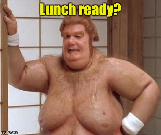 Fat Bast**d | Lunch ready? | image tagged in fat bast d | made w/ Imgflip meme maker