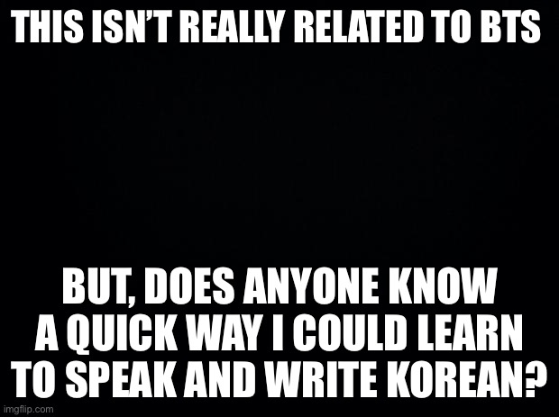 Black background | THIS ISN’T REALLY RELATED TO BTS; BUT, DOES ANYONE KNOW A QUICK WAY I COULD LEARN TO SPEAK AND WRITE KOREAN? | image tagged in black background | made w/ Imgflip meme maker