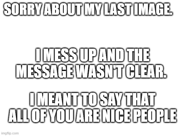 Blank White Template | SORRY ABOUT MY LAST IMAGE. I MESS UP AND THE MESSAGE WASN'T CLEAR. I MEANT TO SAY THAT ALL OF YOU ARE NICE PEOPLE | image tagged in blank white template | made w/ Imgflip meme maker