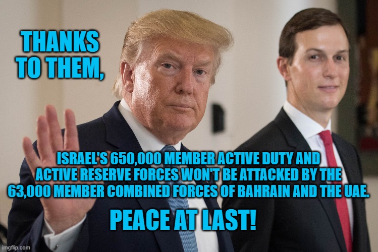 President Pandemic's Peace Patrol & Chocolate Milk For Lunch Club! | THANKS TO THEM, ISRAEL'S 650,000 MEMBER ACTIVE DUTY AND ACTIVE RESERVE FORCES WON'T BE ATTACKED BY THE 63,000 MEMBER COMBINED FORCES OF BAHRAIN AND THE UAE. PEACE AT LAST! | image tagged in politics | made w/ Imgflip meme maker