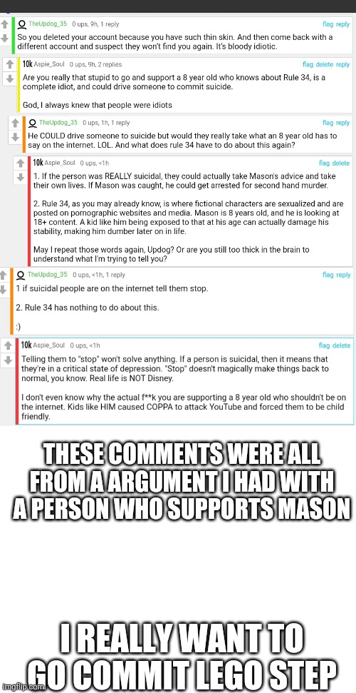 Why do people like Updog exist again...? | THESE COMMENTS WERE ALL FROM A ARGUMENT I HAD WITH A PERSON WHO SUPPORTS MASON; I REALLY WANT TO GO COMMIT LEGO STEP | image tagged in blank white template | made w/ Imgflip meme maker